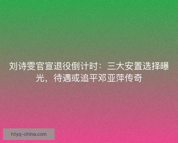 刘诗雯官宣退役倒计时：三大安置选择曝光，待遇或追平邓亚萍传奇