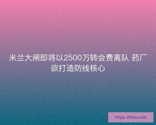 米兰大闸即将以2500万转会费离队 药厂欲打造防线核心