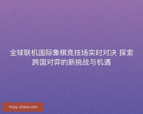 全球联机国际象棋竞技场实时对决 探索跨国对弈的新挑战与机遇