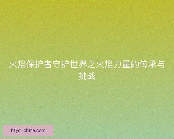 火焰保护者守护世界之火焰力量的传承与挑战