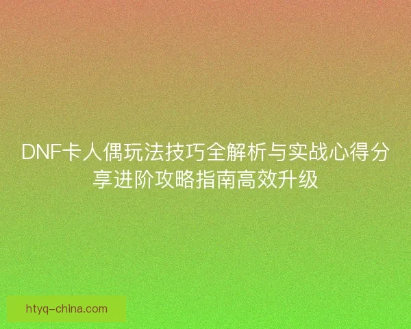 DNF卡人偶玩法技巧全解析与实战心得分享进阶攻略指南高效升级