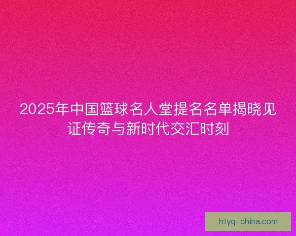 2025年中国篮球名人堂提名名单揭晓见证传奇与新时代交汇时刻