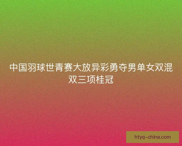 中国羽球世青赛大放异彩勇夺男单女双混双三项桂冠