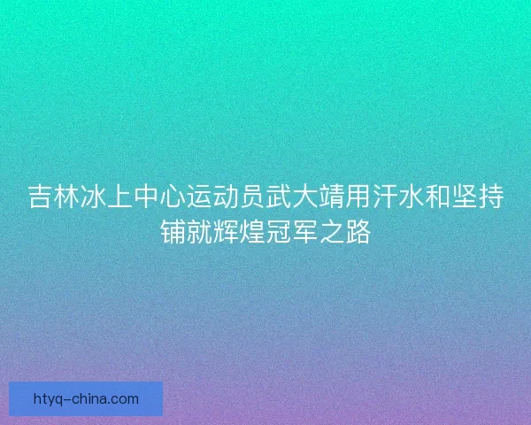 吉林冰上中心运动员武大靖用汗水和坚持铺就辉煌冠军之路
