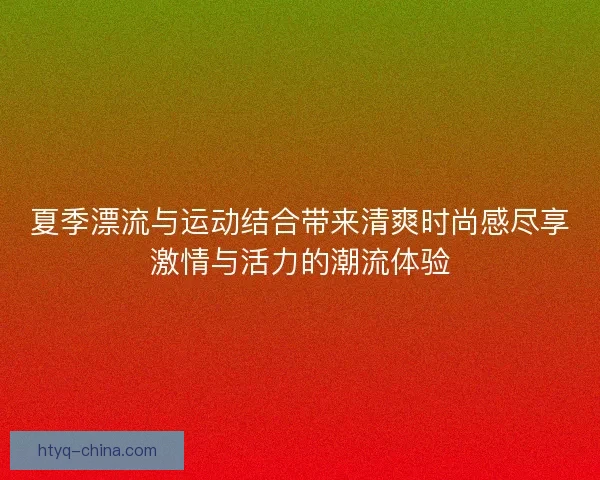 夏季漂流与运动结合带来清爽时尚感尽享激情与活力的潮流体验