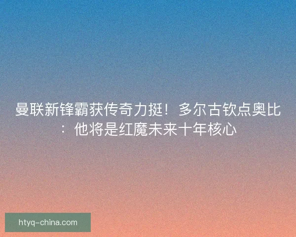 曼联新锋霸获传奇力挺！多尔古钦点奥比：他将是红魔未来十年核心