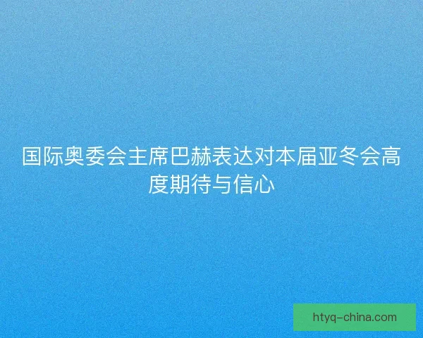 国际奥委会主席巴赫表达对本届亚冬会高度期待与信心