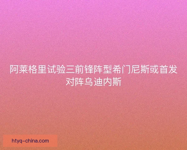 阿莱格里试验三前锋阵型希门尼斯或首发对阵乌迪内斯