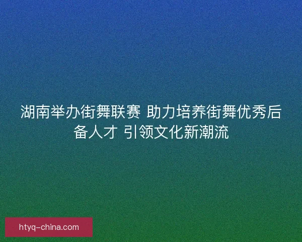 湖南举办街舞联赛 助力培养街舞优秀后备人才 引领文化新潮流