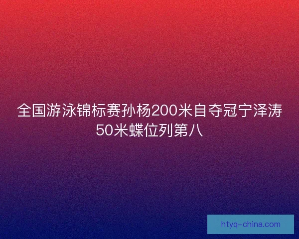 全国游泳锦标赛孙杨200米自夺冠宁泽涛50米蝶位列第八