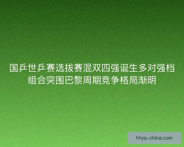 国乒世乒赛选拔赛混双四强诞生多对强档组合突围巴黎周期竞争格局渐明