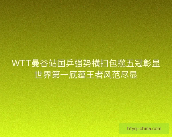 WTT曼谷站国乒强势横扫包揽五冠彰显世界第一底蕴王者风范尽显